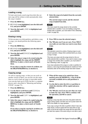 Page 292 – Getting started–The SONG menu
 TASCAM 788 Digital PortaStudio 29
Loading a song
To load a previously-saved song from disk (the cur-
rent song will be written to disk automatically when 
the song is loaded):
1Press the 
MENU key.
2If 
SONG is not highlighted, turn the dial until 
it is, and press 
ENTER.
3Turn the dial until 
LOAD is highlighted and 
press 
ENTER.4Select the song to be loaded (from the currently 
selected disk).
The current song is saved, and the selected 
song is loaded from disk....