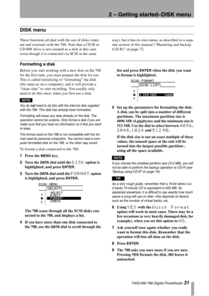 Page 312 – Getting started–DISK menu
 TASCAM 788 Digital PortaStudio 31
DISK menu
These functions all deal with the use of disks (inter-
nal and external) with the 788. Note that a CD-R or 
CD-RW drive is not counted as a disk in this case 
(even though it is connected via SCSI in the same way), but it has its own menu, as described in a sepa-
rate section of this manual (“Mastering and backup 
(CD-R)” on page 72.
Formatting a disk
Before you start working with a new disk on the 788 
for the first time, you...