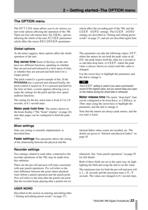 Page 332 – Getting started–The OPTION menu
 TASCAM 788 Digital PortaStudio 33
The OPTION menu
The OPTION menu allows you to set various sys-
tem-wide options affecting the operation of the 788. 
There are four sub-menus here: 
GLOBAL options, 
affecting the whole of the unit, 
MIXER parameters 
which affect the mixer, 
RECORDER parameters which affect the recording part of the 788, and the 
USER WORD settings. The USER WORD 
settings are described in “Setting and editing preset 
words” on page 27, and are not...