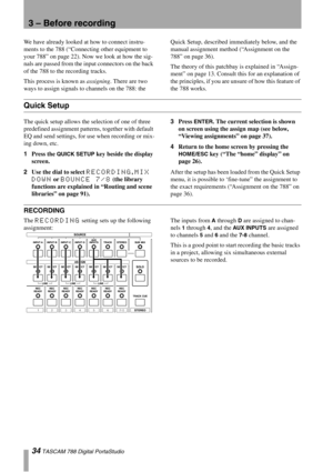 Page 3434 TASCAM 788 Digital PortaStudio
3 – Before recording
We have already looked at how to connect instru-
ments to the 788 (“Connecting other equipment to 
your 788” on page 22). Now we look at how the sig-
nals are passed from the input connectors on the back 
of the 788 to the recording tracks.
This process is known as assigning. There are two 
ways to assign signals to channels on the 788: the Quick Setup, described immediately below, and the 
manual assignment method (“Assignment on the 
788” on page...