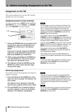 Page 363 – Before recording–Assignment on the 788
36 TASCAM 788 Digital PortaStudio
Assignment on the 788
This section explains how to use the 788’s internal 
patchbay for your own settings. 
Assigning sources to mixer channels.
To assign an input source (INPUTs A through D, the 
AUX INPUTS, the recorded TRACKs, the STEREO 
mix or the 
SUB MIX) to a mixer channel:
1Choose the 
SOURCE that you are going to feed 
into the mixer and press and hold down the 
SOURCE key of that source. The indicator 
flashes.
If the...