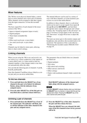 Page 41TASCAM 788 Digital PortaStudio 41
4 – Mixer
Mixer features
The 788 has seven physical channel faders, control-
ling six mono channels and a stereo pair of channels. 
These channels can be assigned to take their signals 
from the input connectors, or from the recorded 
tracks.
The basic signal flow of each channel of the mixer 
section of the 788 is:
Input-to-channel assignment (input or track)
Digital pad/gain
Three-band switchable EQ
Fader
Effect send (can be pre- or post-fader)
Aux send (can be...