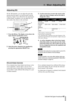 Page 434 – Mixer–Adjusting EQ
 TASCAM 788 Digital PortaStudio 43
Adjusting EQ
On the 788 channels, you can adjust the gain (the 
amount that the signal is cut and boosted), and the 
frequency (high or low) affected by the equalization 
in three bands. In addition, you can adjust the “Q” 
(the width of the effect) in the mid band.
1Press the 
EQ key. The display screen shows the 
input channel equalization screen.
2Select the mixer channel to be equalized by 
pressing the appropriate 
SELECT key.3Use the cursor...