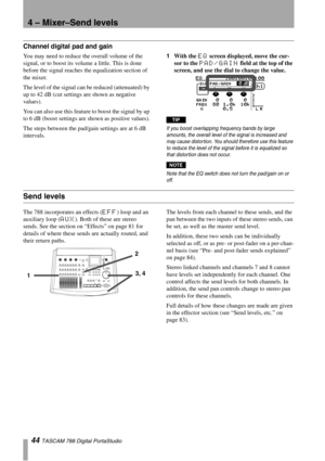 Page 444 – Mixer–Send levels
44 TASCAM 788 Digital PortaStudio
Channel digital pad and gain
You may need to reduce the overall volume of the 
signal, or to boost its volume a little. This is done 
before the signal reaches the equalization section of 
the mixer. 
The level of the signal can be reduced (attenuated) by 
up to 42 dB (cut settings are shown as negative 
values). 
You can also use this feature to boost the signal by up 
to 6 dB (boost settings are shown as positive values).
The steps between the...