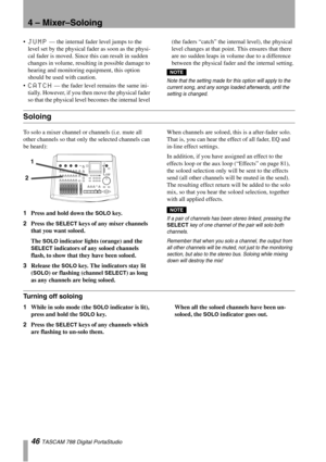 Page 464 – Mixer–Soloing
46 TASCAM 788 Digital PortaStudio
JUMP — the internal fader level jumps to the 
level set by the physical fader as soon as the physi-
cal fader is moved. Since this can result in sudden 
changes in volume, resulting in possible damage to 
hearing and monitoring equipment, this option 
should be used with caution.

CATCH — the fader level remains the same ini-
tially. However, if you then move the physical fader 
so that the physical level becomes the internal level (the faders “catch”...