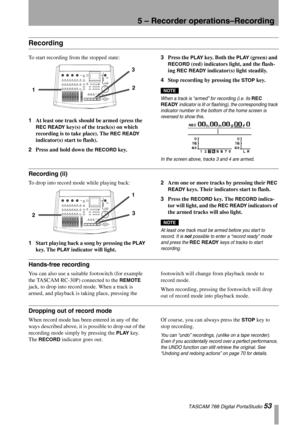 Page 535 – Recorder operations–Recording
 TASCAM 788 Digital PortaStudio 53
Recording
To start recording from the stopped state:
1At least one track should be armed (press the 
REC READY key(s) of the track(s) on which 
recording is to take place). The 
REC READY 
indicator(s) start to flash).
2Press and hold down the 
RECORD key.3Press the 
PLAY key. Both the PLAY (green) and 
RECORD (red) indicators light, and the flash-
ing 
REC READY indicator(s) light steadily.
4Stop recording by pressing the 
STOP key....