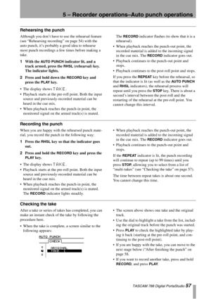 Page 575 – Recorder operations–Auto punch operations
 TASCAM 788 Digital PortaStudio 57
Rehearsing the punch
Although you don’t have to use the rehearsal feature 
(see “Rehearsing recording” on page 54) with the 
auto punch, it’s probably a good idea to rehearse 
most punch recordings a few times before making a 
take.
1With the 
AUTO PUNCH indicator lit, and a 
track armed, press the 
RHSL (rehearsal) key. 
The indicator lights.
2Press and hold down the 
RECORD key and 
press the 
PLAY key. 
The display shows...