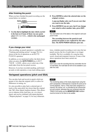 Page 585 – Recorder operations–Varispeed operations (pitch and SSA)
58 TASCAM 788 Digital PortaStudio
After finishing the punch
When you have finished the punch recording use the 
screen below (or similar):
1Use the dial to highlight the take which you feel 
is the best (or if none of them was any good, 
select 
ORIGINAL, which is the unchanged 
version).2Press 
ENTER to select the selected take (or the 
original version).
A pop-up display asks you if you are sure that 
you want to use the take.
3Press 
ENTER...