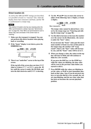 Page 616 – Location operations–Direct location
 TASCAM 788 Digital PortaStudio 61
Direct location (ii)
As well as the ABS and MTC timings just described, 
it is possible to locate to a “musical” time, when the 
display shows bars (measures) and beats, and the 788 
is synchronized to a tempo map.
NOTE
This method of location only has any meaning when the 
788 is synchronized to a tempo map (see “Synchroniza-
tion” on page 94). If the 788 is not synchronized to such a 
tempo map, bars and beats in this screen...