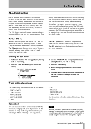 Page 65TASCAM 788 Digital PortaStudio 65
7 – Track editing
About track editing
One of the most useful features of a disk-based 
recorder such as the 788 is the ability to edit material 
easily. When working with a stereo tape recorder in 
the past, the usual editing method involved a white 
pencil, a razor blade and sticky splicing tape. This 
was not an easy process, and was very difficult to 
undo if there were any mistakes,
The 788 allows you to edit songs, copying and mov-
ing material from one part of a...