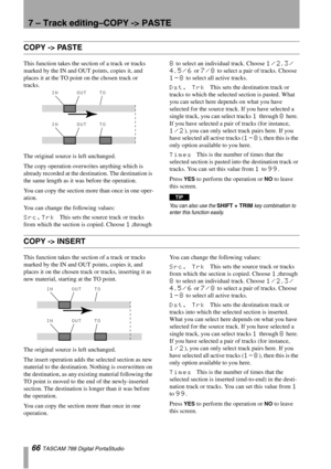 Page 667 – Track editing–COPY -> PASTE
66 TASCAM 788 Digital PortaStudio
COPY -> PASTE
This function takes the section of a track or tracks 
marked by the IN and OUT points, copies it, and 
places it at the TO point on the chosen track or 
tracks. 
The original source is left unchanged.
The copy operation overwrites anything which is 
already recorded at the destination. The destination is 
the same length as it was before the operation.
You can copy the section more than once in one oper-
ation.
You can change...