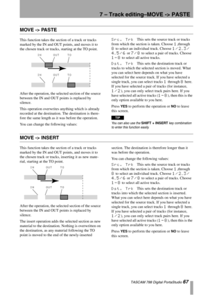 Page 677 – Track editing–MOVE -> PASTE
 TASCAM 788 Digital PortaStudio 67
MOVE -> PASTE
This function takes the section of a track or tracks 
marked by the IN and OUT points, and moves it to 
the chosen track or tracks, starting at the TO point.
After the operation, the selected section of the source 
between the IN and OUT points is replaced by 
silence.
This operation overwrites anything which is already 
recorded at the destination. The destination is there-
fore the same length as it was before the...