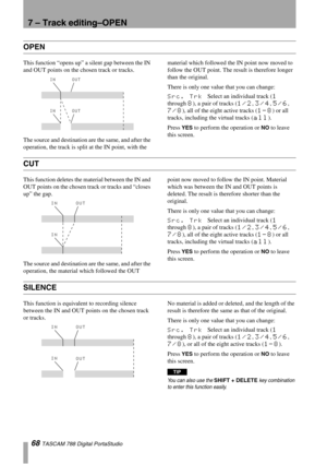 Page 687 – Track editing–OPEN
68 TASCAM 788 Digital PortaStudio
OPEN
This function “opens up” a silent gap between the IN 
and OUT points on the chosen track or tracks.
The source and destination are the same, and after the 
operation, the track is split at the IN point, with the material which followed the IN point now moved to 
follow the OUT point. The result is therefore longer 
than the original.
There is only one value that you can change:
Src. Trk Select an individual track (1 
through 
8), a pair of...