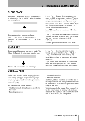 Page 697 – Track editing–CLONE TRACK
 TASCAM 788 Digital PortaStudio 69
CLONE TRACK
This copies a track or pair of tracks to another track 
or pair of tracks. The IN and OUT points do not have 
any meaning here.
There are two values that you can change:
Src. Trk Select an individual track (1 
through 
8), or a pair of tracks (1/2, 3/4, 5/6, 
7/8).
Dst. Trk This sets the destination track or 
tracks to which the source track is cloned. What you 
can select here depends on what you have selected 
for the source...