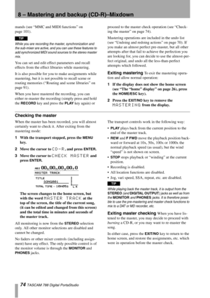 Page 748 – Mastering and backup (CD-R)–Mixdown
74 TASCAM 788 Digital PortaStudio
mands (see “MMC and MIDI functions” on 
page 101).
TIP
While you are recording the master, synchronization and 
the sub-mixer are active, and you can use these features to 
add synchronized MIDI sound sources to the stereo master 
mix.
You can set and edit effect parameters and recall 
effects from the effect libraries while mastering.
It is also possible for you to make assignments while 
mastering, but it is not possible to...