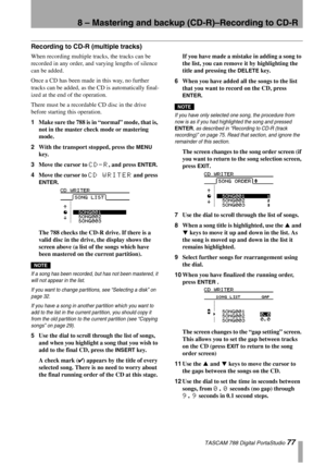 Page 778 – Mastering and backup (CD-R)–Recording to CD-R
 TASCAM 788 Digital PortaStudio 77
Recording to CD-R (multiple tracks)
When recording multiple tracks, the tracks can be 
recorded in any order, and varying lengths of silence 
can be added.
Once a CD has been made in this way, no further 
tracks can be added, as the CD is automatically final-
ized at the end of the operation.
There must be a recordable CD disc in the drive 
before starting this operation.
1Make sure the 788 is in “normal” mode, that is,...