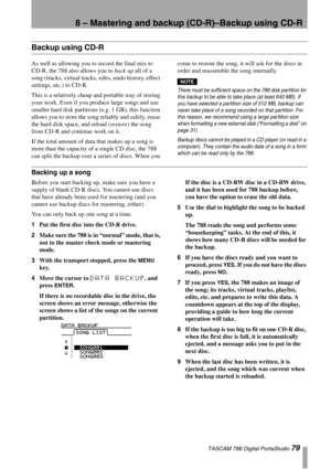 Page 798 – Mastering and backup (CD-R)–Backup using CD-R
 TASCAM 788 Digital PortaStudio 79
Backup using CD-R
As well as allowing you to record the final mix to 
CD-R, the 788 also allows you to back up all of a 
song (tracks, virtual tracks, edits, undo history, effect 
settings, etc.) to CD-R.
This is a relatively cheap and portable way of storing 
your work. Even if you produce large songs and use 
smaller hard disk partitions (e.g. 1 GB), this function 
allows you to store the song reliably and safely,...