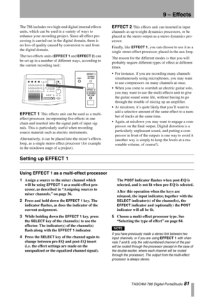 Page 81TASCAM 788 Digital PortaStudio 81
9 – Effects
The 788 includes two high-end digital internal effects 
units, which can be used in a variety of ways to 
enhance your recording project. Since all effect pro-
cessing is carried out in the digital domain, there is 
no loss of quality caused by conversion to and from 
the digital domain.
The two effects units (
EFFECT 1 and EFFECT 2) can 
be set up in a number of different ways, according to 
the current recording task:
EFFECT 1 This effects unit can be used...