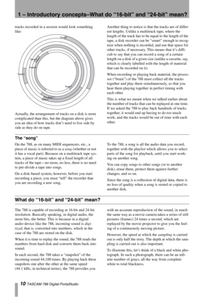 Page 101 – Introductory concepts–What do “16-bit” and “24-bit” mean?
10 TASCAM 788 Digital PortaStudio
tracks recorded in a session would look something 
like:
Actually, the arrangement of tracks on a disk is more 
complicated than this, but the diagram above gives 
you an idea of how tracks don’t need to live side by 
side as they do on tape. Another thing to notice is that the tracks are of differ-
ent lengths. Unlike a multitrack tape, where the 
length of the track has to be equal to the length of the...