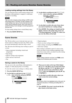 Page 9210 – Routing and scene libraries–Scene libraries
92 TASCAM 788 Digital PortaStudio
Loading routing settings from the library
You can load previously stored routing settings from 
the library while playback is stopped, or while play-
ing back or recording.
NOTE
Take care when changing routing settings via MIDI control 
while playing back or recording, as major changes to the 
routing settings may “open up” some channels and close 
others, giving unexpected results, which could result in a 
spoiled...