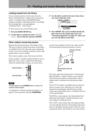 Page 9310 – Routing and scene libraries–Scene libraries
 TASCAM 788 Digital PortaStudio 93
Loading scenes from the library
You can load previously stored scenes from the 
library while playback is stopped. You cannot load 
scenes (or change scenes using MIDI Program 
Change commands) while playing back or recording. 
If you attempt this, a message appears: 
TRANSPORT MOVING.
To load scenes from a stored library entry:
1Press the 
QUICK SETUP key.
2Use the dial to scroll down to the 
SCENE 
LIB.
 entry in the...