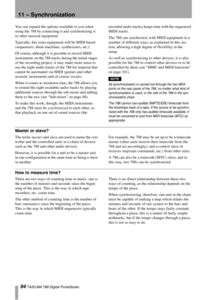 Page 9494 TASCAM 788 Digital PortaStudio
11 – Synchronization
You can expand the options available to you when 
using the 788 by connecting it and synchronizing it 
to other musical equipment.
Typically, this extra equipment will be MIDI-based 
(sequencers, drum machines, synthesizers, etc.).
Of course, although it is possible to record MIDI 
instruments on the 788 tracks during the initial stages 
of the recording project, it may make more sense to 
use the eight audio tracks of the 788 for material that...