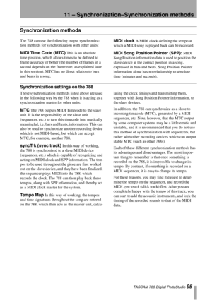 Page 9511 – Synchronization–Synchronization methods
 TASCAM 788 Digital PortaStudio 95
Synchronization methods
The 788 can use the following output synchroniza-
tion methods for synchronization with other units:
MIDI Time Code (MTC) This is an absolute 
time position, which allows times to be defined to 
frame accuracy or better (the number of frames in a 
second depends on the frame rate, as explained later 
in this section). MTC has no direct relation to bars 
and beats in a song.
MIDI clock A MIDI clock...