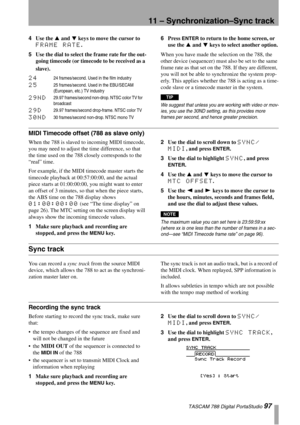 Page 9711 – Synchronization–Sync track
 TASCAM 788 Digital PortaStudio 97
4Use the § and ¶ keys to move the cursor to 
FRAME RATE.
5Use the dial to select the frame rate for the out-
going timecode (or timecode to be received as a 
slave).6Press 
ENTER to return to the home screen, or 
use the § and ¶ keys to select another option.
When you have made the selection on the 788, the 
other device (sequencer) must also be set to the same 
frame rate as that set on the 788. If they are different, 
you will not be...