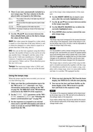 Page 9911 – Synchronization–Tempo map
 TASCAM 788 Digital PortaStudio 99
4There is one entry automatically included in a 
new tempo map. The four columns in the dis-
played table correspond to the following:
5Use the Ó and Á keys to move between the 
three editable fields, and use the dial to change 
the values of these fields.
BAR This value cannot be changed to a value which 
is equal to or less than that of the entry before it, and 
it cannot be changed to a value which is equal to or 
greater than that of...