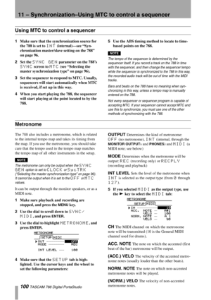 Page 10011 – Synchronization–Using MTC to control a sequencer
100 TASCAM 788 Digital PortaStudio
Using MTC to control a sequencer
1Make sure that the synchronization source for 
the 788 is set to 
INT (internal)—see “Syn-
chronization master/slave setting on the 788” 
on page 96.
2Set the 
SYNC GEN parameter on the 788’s 
SYNC screen to MTC (see “Selecting the 
master synchronization type” on page 96).
3Set the sequencer to respond to MTC. Usually, 
sequencers will start automatically when MTC 
is received, if...