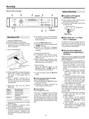 Page 8– 8 –
Recording
1. Press the [POWER] button. 
…NO DISC appears on the display.
…Turn on the source component and the
amplifier. Set the input selector to the
source component.
2. Insert a recordable MD.
…When a blank MD is inserted, the display
shows Disc Loading, TOC Reading,
No Track !! and Blank Disc in
sequence.
…When a partially recorded MD is
inserted, the deck will automatically
start recording from the end of the last
recorded track.
3. Select the input with the [INPUT
SELECTOR].
Display Selected...