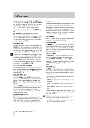 Page 14 
2 - Front panel 
2–3 
 TASCAM MD-801R/P Mk II 
To start recording, press the  
PLAY 
 key  
[6] 
. To stop 
recording, press the  
STOP 
 key  
[5] 
. After  the  
STOP 
 
key has been pressed, the words  
TOC EDIT
 
 will ﬂash 
on the display, which will also show  
UTOC 
Writing 
 as the U-TOC is written to disc.
To cancel record ready mode, press the  
STOP 
 key  
[5] 
. 
[9] PHONES jack and level control 
Connect a pair of standard stereo headphones to this 
1/4” jack. Adjust the level with the...