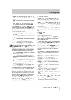 Page 15 
2 - Front panel 
  TASCAM MD-801R/P Mk II  
2–4 
• 
REMAIN
 
—the total time remaining on the disc for 
further recording (the length of the blank portion of 
the disc)
• 
TOTAL
 
—the total elapsed time from the start of the 
disc
• 
TOTAL REMAIN
 
—the total time remaining on the 
disc for further recording (the same as  
REMAIN
 
)
If the  
MEMO IN/CAPS 
 indicator  
[23] 
 is lit, the unit 
is in play or play ready mode, and the  
TIME 
 key is 
pressed, the lower (alphanumeric dot-matrix) part of...