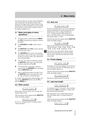 Page 21 
  TASCAM MD-801R/P Mk II  
3–1 
3 - Menu items 
The selections that can be made using the MD-801’s 
menu system affect the operation of many other 
functions. We suggest that you take the time to look 
through this section and familiarize yourself with the 
basic contents, so that you have an idea of some of 
the options available to you. 
3.1 Basic principles of menu  
operations 
1 
The menu system is entered using the   
MENU  
 
key   
[15]  
. Pressing this key brings up a menu in 
the display. 
2...