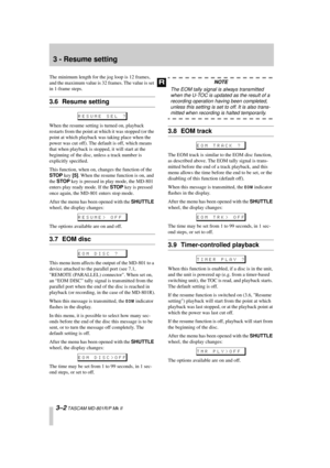 Page 22 
3 - Resume setting 
3–2 
 TASCAM MD-801R/P Mk II 
The minimum length for the jog loop is 12 frames, 
and the maximum value is 32 frames. The value is set 
in 1-frame steps. 
3.6 Resume setting 
When the resume setting is turned on, playback 
restarts from the point at which it was stopped (or the 
point at which playback was taking place when the 
power was cut off). The default is off, which means 
that when playback is stopped, it will start at the 
beginning of the disc, unless a track number is...