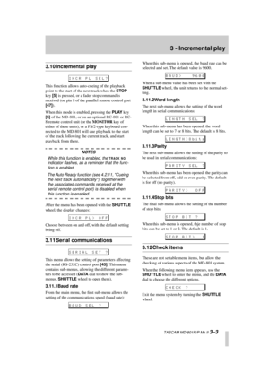 Page 23 
3 - Incremental play 
  TASCAM MD-801R/P Mk II  
3–3 
3.10 Incremental play 
This function allows auto-cueing of the playback 
point to the start of the next track when the  
STOP 
 
key  
[5] 
 is pressed, or a fader stop command is 
received (on pin 8 of the parallel remote control port  
[47] 
).
When this mode is enabled, pressing the  
PLAY 
 key  
[6] 
 of the MD-801, or on an optional RC-801 or RC-
8 remote control unit (or the  
MONITOR 
 key of 
either of these units), or a PS/2-type keyboard...