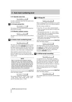 Page 24 
3 - Auto track numbering level 
3–4 
 TASCAM MD-801R/P Mk II 
3.12.1Spindle motor time 
Use this to check how many hours the spindle motor 
has been in operation. 
3.12.2Laser pickup time 
This indicates how many hours the laser pickup has 
been used for recording. 
3.12.3System software version 
This allows you to check the current system software 
version. 
3.13 Auto track numbering level 
This allows the setting of the threshold above which 
a signal received at the  
AES/EBU 
 jack or either of...