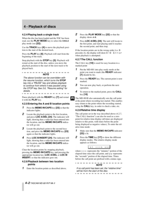 Page 26 
4 - Playback of discs 
4–2 
 TASCAM MD-801R/P Mk II 
4.2.4 Playing back a single track 
When the disc has been loaded and the TOC has been 
read, use the  
PLAY MODE 
 key to select the  
SINGLE
 
 
play mode (see  
[22] 
).
Use the  
TRACK 
 keys  
[4] 
 to move the playback posi-
tion to the start of the desired track.
Press the  
PLAY 
 key  
[6] 
. Playback will start from the 
beginning of the track.
Stop playback with the  
STOP 
 key  
[5] 
. Playback will 
restart at the start of the disc,...