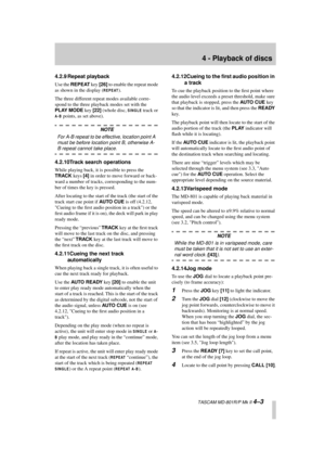 Page 27 
4 - Playback of discs 
  TASCAM MD-801R/P Mk II  
4–3 
4.2.9 Repeat playback 
Use the  
REPEAT 
 key  
[26] 
 to enable the repeat mode 
as shown in the display ( 
REPEAT
 
).
The three different repeat modes available corre-
spond to the three playback modes set with the  
PLAY MODE 
 key  
[22] 
 (whole disc,  
SINGLE
 
 track or  
A-B
 
 points, as set above). 
NOTE 
For A-B repeat to be effective, location point A 
must be before location point B, otherwise A- 
B repeat cannot take place....