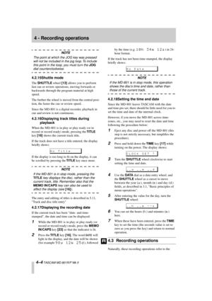 Page 28 
4 - Recording operations 
4–4 
 TASCAM MD-801R/P Mk II 
NOTE 
The point at which the JOG key was pressed 
will not be included in the jog loop. To include 
this point in the loop, you must turn the  
JOG 
  
dial counterclockwise. 
4.2.15Shuttle mode 
The  
SHUTTLE 
 wheel  
[13] 
 allows you to perform 
fast cue or review operations, moving forwards or 
backwards through the program material at high 
speed.
The further the wheel is moved from the central posi-
tion, the faster the cue or review...