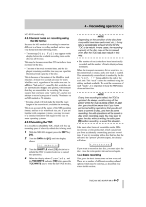 Page 29 
4 - Recording operations 
  TASCAM MD-801R/P Mk II  
4–5 
MD-801R model only. 
4.3.1 General notes on recording using 
the MD format 
Because the MD method of recording is somewhat 
different to a linear recording method, such as tape, 
you should note the following points.
• The message  
Disc Full 
 may appear on the 
display before the available recording time on the 
disc has all be used. 
This may be because more than 255 tracks have been 
recorded on the disc.
• The sum of the total recorded...