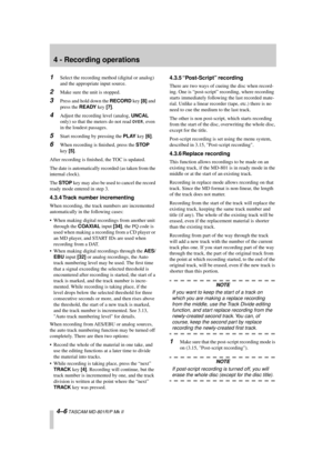 Page 30 
4 - Recording operations 
4–6 
 TASCAM MD-801R/P Mk II 
1 
Select the recording method (digital or analog) 
and the appropriate input source. 
2 
Make sure the unit is stopped. 
3 
Press and hold down the  
RECORD 
 key  
[8] 
 and 
press the  
READY 
 key  
[7] 
. 
4 
Adjust the recording level (analog,  
UNCAL 
 
only) so that the meters do not read  
OVER
 
, even 
in the loudest passages. 
5 
Start recording by pressing the  
PLAY 
 key  
[6] 
. 
6 
When recording is ﬁnished, press the  
STOP...