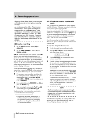 Page 32 
4 - Recording operations 
4–8 
 TASCAM MD-801R/P Mk II 
vious one. If the digital signal is not resumed 
within 30 seconds of interruption, recording 
will stop.
As mentioned earlier, 4.3.4, Track number 
incrementing, when digital recordings are 
made through the  
COAXIAL 
 inputs, track 
numbers are incremented automatically as 
PQ code is read from CD or MD, or START 
IDs are read from DAT. However, if a source 
track is less than three seconds in length, a 
new track will probably not be started...