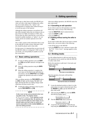 Page 33 
  TASCAM MD-801R/P Mk II  
5–1 
5 - Editing operations 
Unlike tape or other linear media, the MD-801 pro-
vides you with a wide range of editing tools, allow-
ing you to make arbitary cuts, “splices” and 
rearrangements of running order without having to 
re-record any parts of the material.
Although the editing operations you perform will 
take effect instantly, unless they are written to disc as 
part of the User Table of Contents (U-TOC), they 
will not take any effect when the disc is next used...