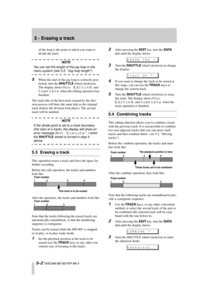 Page 34 
5 - Erasing a track 
5–2 
 TASCAM MD-801R/P Mk II 
of the loop is the point at which you want to 
divide the track. 
NOTE 
You can set the length of the jog loop in the  
menu system (see 3.5, Jog loop length). 
5 
When the start of the jog loop is correctly posi-
tioned, turn the  
SHUTTLE 
 wheel clockwise. 
The display shows  
Now Editing 
, and  
Complete 
 when the editing operation has 
ﬁnished.
The track title of the ﬁrst track created by the divi-
sion process will have the same title as the...