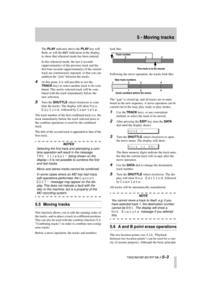 Page 35 
5 - Moving tracks 
  TASCAM MD-801R/P Mk II  
5–3 
The  
PLAY 
 indicator above the  
PLAY 
 key will 
ﬂash, as will the  
EDIT
 
 indication in the display, 
to show that rehearsal mode has been entered.
In this rehearsal mode, the last 4 seconds 
(approximately) of the previous track and the 
ﬁrst four seconds (approximately) of the current 
track are continuously repeated, so that you can 
audition the “join” between the tracks. 
4 
At this point, it is still possible to use the  
TRACK 
 keys to...