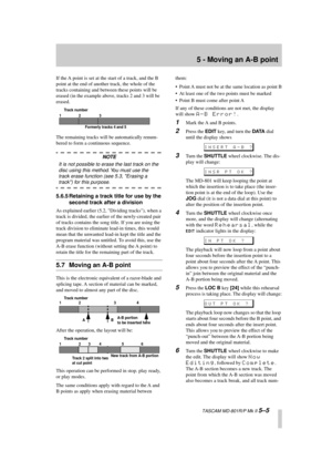 Page 37 
5 - Moving an A-B point 
  TASCAM MD-801R/P Mk II  
5–5 
If the A point is set at the start of a track, and the B 
point at the end of another track, the whole of the 
tracks containing and between these points will be 
erased (in the example above, tracks 2 and 3 will be 
erased.
The remaining tracks will be automatically renum-
bered to form a continuous sequence. 
NOTE 
It is not possible to erase the last track on the 
disc using this method. You must use the 
track erase function (see 5.3, Erasing...