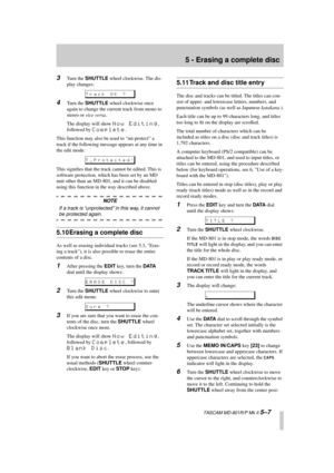 Page 39 
5 - Erasing a complete disc 
  TASCAM MD-801R/P Mk II  
5–7 3 
Turn the  
SHUTTLE 
 wheel clockwise. The dis-
play changes: 
4 
Turn the  
SHUTTLE 
 wheel clockwise once 
again to change the current track from mono to 
stereo or  
vice versa 
.
The display will show  
Now Editing 
, 
followed by  
Complete 
.
This function may also be used to “un-protect” a 
track if the following message appears at any time in 
the edit mode:
This signiﬁes that the track cannot be edited. This is 
software protection,...