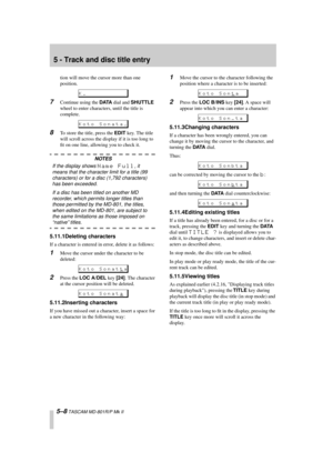 Page 40 
5 - Track and disc title entry 
5–8 
 TASCAM MD-801R/P Mk II 
tion will move the cursor more than one 
position. 
7 
Continue using the  
DATA 
 dial and  
SHUTTLE 
 
wheel to enter characters, until the title is 
complete. 
8 
To store the title, press the  
EDIT 
 key. The title 
will scroll across the display if it is too long to 
ﬁt on one line, allowing you to check it. 
NOTES 
If the display shows  
Name Full 
, it 
means that the character limit for a title (99 
characters) or for a disc (1,792...