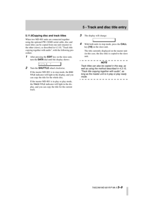 Page 41 
5 - Track and disc title entry 
  TASCAM MD-801R/P Mk II  
5–9 
5.11.6Copying disc and track titles 
When two MD-801 units are connected together 
using the optional PW-1XMD serial cable, disc and 
track titles can be copied from one unit (master) to 
the other (slave), as described in 4.3.10, Track title 
copying together with audio, with the following pro-
cedure. 
1 
After pressing the  
EDIT 
 key on the slave unit, 
turn the  
DATA 
 dial until the display shows: 
2 
Turn the  
SHUTTLE 
 wheel...